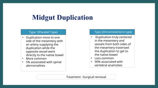 • Type 2(Intramesenteric type)
Type 1(Parallel Type)
• Duplication more to one
side of the mesentery with
an artery supplying the
duplication while the
opposite vessel went
directly to the native bowel
• More common
• 5% associated with spinal
abnromalities
• Duplication truly centered
in the mesentery and
vessels from both sides of
the mesentery traversed
the duplication to get to
the native bowel
• Less common
• 90% associated with
vertebral anamolies
Treatment –Surgical removal
Midgut Duplication
 