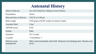 Antenatal History
Mode of delivery Em LSCS (Ind-Not willing for trial of labor)
Presentation Vertex
Date and time of delivery 3/02/22 at 3:40 pm
Birth weight 2745 grams (10-50th
centile on fenton’s chart)
Amniotic fluid Clear
APGAR scores 8,9,9
Gender Male
Gestation 36+3 weeks
Cord pH 7.336,Deficit- 1
Delivery room
management
Baby cried immediately after birth. Delayed cord clamping done. Routine care
given.
 