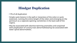Hindgut Duplication
• 17% of all duplication
• Simple cystic lesions in the wall or mesentery of the colon or quite
extensive, running the entire length of the colon and emerging on the
perineum as a separate opening, sometimes in the back wall of the
vagina.
• May be associated with abortive twinning anomalies and conjoined
twins,duplication of urinary tract abnormalities(may be associated with
lower spinal abnormalities.
 