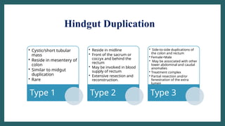 Hindgut Duplication
• Cystic/short tubular
mass
• Reside in mesentery of
colon
• Similar to midgut
duplication
• Rare
Type 1
• Reside in midline
• Front of the sacrum or
coccyx and behind the
rectum
• May be involved in blood
supply of rectum
• Extensive resection and
reconstruction.
Type 2
• Side-to-side duplications of
the colon and rectum
• Female>Male
• May be associated with other
lower abdominal and caudal
anomalies
• Treatment complex
• Partial resection and/or
fenestration of the extra
lumen
Type 3
 