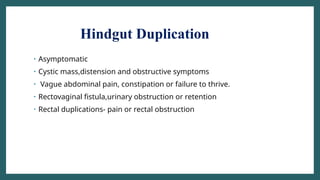 Hindgut Duplication
• Asymptomatic
• Cystic mass,distension and obstructive symptoms
• Vague abdominal pain, constipation or failure to thrive.
• Rectovaginal fistula,urinary obstruction or retention
• Rectal duplications- pain or rectal obstruction
 