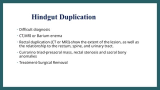 Hindgut Duplication
• Difficult diagnosis
• CT,MRI or Barium enema
• Rectal duplication (CT or MRI)-show the extent of the lesion, as well as
the relationship to the rectum, spine, and urinary tract.
• Currarino triad-presacral mass, rectal stenosis and sacral bony
anomalies
• Treatment-Surgical Removal
 