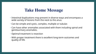 Take Home Message
• Intestinal duplications may present in diverse ways and encompass a
wide variety of lesions from the neck to the anus.
• Can be simple and cystic, complex, multiple or tubular.
• Can have other anomalies associated with them including spinal and
genitourinary anomalies.
• Optimal treatment is resection
• With proper treatment there is excellent long-term outcomes and
quality of life.
 