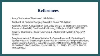 References
• Avery Textbook of Newborn,11 th Edition
• Textbook of Pediatric Surgery,Arnold G Coran,7 th Edition
• Anand S, Aleem A. Duplication Cyst. 2022 Oct 24. In: StatPearls [Internet].
Treasure Island (FL): StatPearls Publishing; 2024 Jan–. PMID: 33232017.
• Frederic Chantraine, Boris Tutschek,24 - Abdominal Cyst2018,Pages 97-
105.e1
• Sangüesa Nebot C, Llorens Salvador R, Carazo Palacios E, Picó Aliaga S,
Ibañez Pradas V. Enteric duplication cysts in children: varied presentations,
varied imaging findings. Insights Imaging. 2018 Dec;9(6):1097-1106. doi:
10.1007/s13244-018-0660-z. Epub 2018 Oct 11. PMID: 30311079; PMCID:
PMC6269332
 
