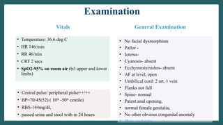 Examination
Vitals
• Temperature: 36.6 deg C
• HR 146/min
• RR 46/min
• CRT 2 secs
• SpO2-95% on room air (b/l upper and lower
limbs)
General Examination
• No facial dysmorphism
• Pallor -
• Icterus-
• Cyanosis- absent
• Ecchymosis/rashes- absent
• AF at level, open
• Umbilical cord: 2 art, 1 vein
• Flanks not full
• Spine- normal
• Patent anal opening,
• normal female genitalia,
• No other obvious congenital anomaly
• Skin: no laxity
• Central pulse/ peripheral pulse++/++
• BP=70/45(52) ( 10th
-50th
centile)
• RBS-144mg/dl,
• passed urine and stool with in 24 hours
 