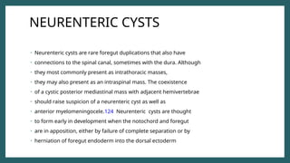 NEURENTERIC CYSTS
• Neurenteric cysts are rare foregut duplications that also have
• connections to the spinal canal, sometimes with the dura. Although
• they most commonly present as intrathoracic masses,
• they may also present as an intraspinal mass. The coexistence
• of a cystic posterior mediastinal mass with adjacent hemivertebrae
• should raise suspicion of a neurenteric cyst as well as
• anterior myelomeningocele.124 Neurenteric cysts are thought
• to form early in development when the notochord and foregut
• are in apposition, either by failure of complete separation or by
• herniation of foregut endoderm into the dorsal ectoderm
 