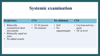 Systemic examination
Respiratory CVS Per abdomen CNS
• Bilaterally
symmetrical chest
movements
• Bilaterally equal air
entry
• No added sounds
• S1 S2 present
• No murmur
• Soft
• No
organomegaly
• Cry/tone/activity –
good
• AF at level
 