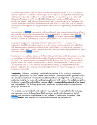 recombinant protein that is identical to Pseudomonas aeruginosa exotoxin A. In 2- to 4-year-
olds, two injections of Vi-rEPA induced higher T-cell responses and higher levels of serum IgG
antibody to Vi than did Vi CPS in 5- to 14-year-olds. In a two-dose trial in 2- to 5-year-old
children in Vietnam, Vi-rEPA provided 91% efficacy at 27 months and 88% efficacy at 43
months and was very well tolerated. Similar results were obtained in a trial in Cambodia. This
vaccine is not yet commercially available in the United States. At least three new live vaccines
are in clinical development and may prove more efficacious and longer-lasting than previous live
vaccines.

Although data on typhoid vaccines in travelers are limited, some evidence suggests that efficacy
rates may be substantially lower than those for local populations in endemic areas. Both the CDC
and the World Health Organization recommend typhoid vaccination for travelers to typhoid-
endemic countries. Recent analyses from the CDC found that 16% of travel-associated cases

occurred among persons who stayed at their travel destination for        2 weeks. Thus,
vaccination should be strongly considered even for persons planning short-term travel to high-
risk areas such as the Indian subcontinent. In the United States, persons who have intimate or
household contact with a chronic carrier or laboratory workers who frequently deal with S. Typhi
also should receive typhoid vaccine.

Enteric fever is a notifiable disease in the United States. Individual health departments have their
own guidelines for allowing ill or colonized food handlers or health care workers to return to
their jobs. The reporting system enables public health departments to identify potential source
patients and to treat chronic carriers in order to prevent further outbreaks. In addition, since 1–
4% of patients with S. Typhi infection become chronic carriers, it is important to monitor
patients (especially child-care providers and food handlers) for chronic carriage and to treat this
condition if indicated.s

Morphology. Infection causes Peyer's patches in the terminal ileum to enlarge into sharply
delineated, plateau-like elevations up to 8 cm in diameter. Draining mesenteric lymph nodes are
also enlarged. Neutrophils accumulate within the superficial lamina propria, and macrophages
containing bacteria, red blood cells, and nuclear debris mix with lymphocytes and plasma cells in
the lamina propria. Mucosal shedding creates oval ulcers, oriented along the axis of the ileum,
that may perforate. The draining lymph nodes also harbor organisms and are enlarged due to
phagocyte accumulation.

The spleen is enlarged and soft, with uniformly pale red pulp, obliterated follicular markings,
and prominent phagocyte hyperplasia. The liver shows small, randomly scattered foci of
parenchymal necrosis in which hepatocytes are replaced by macrophage aggregates, called
typhoid nodules, that may also develop in the bone marrow and lymph nodes.
 