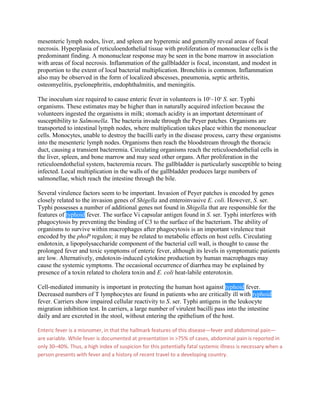 mesenteric lymph nodes, liver, and spleen are hyperemic and generally reveal areas of focal
necrosis. Hyperplasia of reticuloendothelial tissue with proliferation of mononuclear cells is the
predominant finding. A mononuclear response may be seen in the bone marrow in association
with areas of focal necrosis. Inflammation of the gallbladder is focal, inconstant, and modest in
proportion to the extent of local bacterial multiplication. Bronchitis is common. Inflammation
also may be observed in the form of localized abscesses, pneumonia, septic arthritis,
osteomyelitis, pyelonephritis, endophthalmitis, and meningitis.

The inoculum size required to cause enteric fever in volunteers is 105–109 S. ser. Typhi
organisms. These estimates may be higher than in naturally acquired infection because the
volunteers ingested the organisms in milk; stomach acidity is an important determinant of
susceptibility to Salmonella. The bacteria invade through the Peyer patches. Organisms are
transported to intestinal lymph nodes, where multiplication takes place within the mononuclear
cells. Monocytes, unable to destroy the bacilli early in the disease process, carry these organisms
into the mesenteric lymph nodes. Organisms then reach the bloodstream through the thoracic
duct, causing a transient bacteremia. Circulating organisms reach the reticuloendothelial cells in
the liver, spleen, and bone marrow and may seed other organs. After proliferation in the
reticuloendothelial system, bacteremia recurs. The gallbladder is particularly susceptible to being
infected. Local multiplication in the walls of the gallbladder produces large numbers of
salmonellae, which reach the intestine through the bile.

Several virulence factors seem to be important. Invasion of Peyer patches is encoded by genes
closely related to the invasion genes of Shigella and enteroinvasive E. coli. However, S. ser.
Typhi possesses a number of additional genes not found in Shigella that are responsible for the
features of typhoid fever. The surface Vi capsular antigen found in S. ser. Typhi interferes with
phagocytosis by preventing the binding of C3 to the surface of the bacterium. The ability of
organisms to survive within macrophages after phagocytosis is an important virulence trait
encoded by the phoP regulon; it may be related to metabolic effects on host cells. Circulating
endotoxin, a lipopolysaccharide component of the bacterial cell wall, is thought to cause the
prolonged fever and toxic symptoms of enteric fever, although its levels in symptomatic patients
are low. Alternatively, endotoxin-induced cytokine production by human macrophages may
cause the systemic symptoms. The occasional occurrence of diarrhea may be explained by
presence of a toxin related to cholera toxin and E. coli heat-labile enterotoxin.

Cell-mediated immunity is important in protecting the human host against typhoid fever.
Decreased numbers of T lymphocytes are found in patients who are critically ill with typhoid
fever. Carriers show impaired cellular reactivity to S. ser. Typhi antigens in the leukocyte
migration inhibition test. In carriers, a large number of virulent bacilli pass into the intestine
daily and are excreted in the stool, without entering the epithelium of the host.

Enteric fever is a misnomer, in that the hallmark features of this disease—fever and abdominal pain—
are variable. While fever is documented at presentation in >75% of cases, abdominal pain is reported in
only 30–40%. Thus, a high index of suspicion for this potentially fatal systemic illness is necessary when a
person presents with fever and a history of recent travel to a developing country.
 