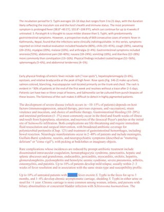 The incubation period for S. Typhi averages 10–14 days but ranges from 3 to 21 days, with the duration
likely reflecting the inoculum size and the host's health and immune status. The most prominent
symptom is prolonged fever (38.8°–40.5°C; 101.8°–104.9°F), which can continue for up to 4 weeks if
untreated. S. Paratyphi A is thought to cause milder disease than S. Typhi, with predominantly
gastrointestinal symptoms. However, a prospective study of 669 consecutive cases of enteric fever in
Kathmandu, Nepal, found that the infections were clinically indistinguishable. In this series, symptoms
reported on initial medical evaluation included headache (80%), chills (35–45%), cough (30%), sweating
(20–25%), myalgias (20%), malaise (10%), and arthralgia (2–4%). Gastrointestinal symptoms included
anorexia (55%), abdominal pain (30–40%), nausea (18–24%), vomiting (18%), and diarrhea (22–28%)
more commonly than constipation (13–16%). Physical findings included coated tongue (51–56%),
splenomegaly (5–6%), and abdominal tenderness (4–5%).



Early physical findings of enteric fever include rash ("rose spots"), hepatosplenomegaly (3–6%),
epistaxis, and relative bradycardia at the peak of high fever. Rose spots (Fig. 146-2) make up a faint,
salmon-colored, blanching, maculopapular rash located primarily on the trunk and chest. The rash is
evident in ~30% of patients at the end of the first week and resolves without a trace after 2–5 days.
Patients can have two or three crops of lesions, and Salmonella can be cultured from punch biopsies of
these lesions. The faintness of the rash makes it difficult to detect in highly pigmented patients.

The development of severe disease (which occurs in ~10–15% of patients) depends on host
factors (immunosuppression, antacid therapy, previous exposure, and vaccination), strain
virulence and inoculum, and choice of antibiotic therapy. Gastrointestinal bleeding (10–20%)
and intestinal perforation (1–3%) most commonly occur in the third and fourth weeks of illness
and result from hyperplasia, ulceration, and necrosis of the ileocecal Peyer's patches at the initial
site of Salmonella infiltration. Both complications are life-threatening and require immediate
fluid resuscitation and surgical intervention, with broadened antibiotic coverage for
polymicrobial peritonitis (Chap. 121) and treatment of gastrointestinal hemorrhages, including
bowel resection. Neurologic manifestations occur in 2–40% of patients and include meningitis,
Guillain-Barré syndrome, neuritis, and neuropsychiatric symptoms (described as "muttering
delirium" or "coma vigil"), with picking at bedclothes or imaginary objects.

Rare complications whose incidences are reduced by prompt antibiotic treatment include
disseminated intravascular coagulation, hematophagocytic syndrome, pancreatitis, hepatic and
splenic abscesses and granulomas, endocarditis, pericarditis, myocarditis, orchitis, hepatitis,
glomerulonephritis, pyelonephritis and hemolytic uremic syndrome, severe pneumonia, arthritis,
osteomyelitis, and parotitis. Up to 10% of patients develop mild relapse, usually within 2–3
weeks of fever resolution and in association with the same strain type and susceptibility profile.

Up to 10% of untreated patients with typhoid fever excrete S. Typhi in the feces for up to 3
months, and 1–4% develop chronic asymptomatic carriage, shedding S. Typhi in either urine or
stool for >1 year. Chronic carriage is more common among women, infants, and persons with
biliary abnormalities or concurrent bladder infection with Schistosoma haematobium. The
 