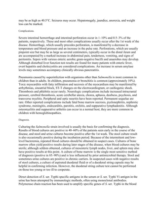 may be as high as 40.5°C. Seizures may occur. Hepatomegaly, jaundice, anorexia, and weight
loss can be marked.

Complications.

Severe intestinal hemorrhage and intestinal perforation occur in 1–10% and 0.5–3% of the
patients, respectively. These and most other complications usually occur after the 1st week of the
disease. Hemorrhage, which usually precedes perforation, is manifested by a decrease in
temperature and blood pressure and an increase in the pulse rate. Perforations, which are usually
pinpoint size but may be as large as several centimeters, typically occur in the distal ileum and
are accompanied by a marked increase in abdominal pain, tenderness, vomiting, and signs of
peritonitis. Sepsis with various enteric aerobic gram-negative bacilli and anaerobes may develop.
Although disturbed liver function test results are found for many patients with enteric fever,
overt hepatitis and cholecystitis are considered complications. An increase in serum amylase
levels may sometimes accompany clinically obvious pancreatitis.

Pneumonia caused by superinfection with organisms other than Salmonella is more common in
children than in adults. In children, pneumonia or bronchitis is common (approximately 10%).
Toxic myocarditis with fatty infiltration and necrosis of the myocardium may be manifested by
arrhythmias, sinoatrial block, ST-T changes on the electrocardiogram, or cardiogenic shock.
Thrombosis and phlebitis occur rarely. Neurologic complications include increased intracranial
pressure, cerebral thrombosis, acute cerebellar ataxia, chorea, aphasia, deafness, psychosis, and
transverse myelitis. Peripheral and optic neuritis have been reported. Permanent sequelae are
rare. Other reported complications include fatal bone marrow necrosis, pyelonephritis, nephrotic
syndrome, meningitis, endocarditis, parotitis, orchitis, and suppurative lymphadenitis. Although
osteomyelitis and suppurative arthritis can occur in a normal host, they are more common in
children with hemoglobinopathies.

Diagnosis.

Culturing the Salmonella strain involved is usually the basis for confirming the diagnosis.
Results of blood cultures are positive in 40–60% of the patients seen early in the course of the
disease, and stool and urine cultures become positive after the 1st week. The stool culture result
is also occasionally positive during the incubation period. Because of the intermittent and low-
level bacteremia, repeated blood cultures should be obtained in suspect cases. Cultures of bone
marrow often yield positive results during later stages of the disease, when blood cultures may be
sterile; although seldom obtained, cultures of mesenteric lymph nodes, liver, and spleen may also
have positive results at this point. A culture of bone marrow is the single most sensitive method
of diagnosis (positive in 85–90%) and is less influenced by prior antimicrobial therapy. Stool and
sometimes urine cultures are positive in chronic carriers. In suspected cases with negative results
of stool cultures, a culture of aspirated duodenal fluid or of a duodenal string capsule may be
helpful in confirming infection. However, the duodenal string culture test cannot be performed
on those too young or too ill to cooperate.

Direct detection of S. ser. Typhi-specific antigens in the serum or S. ser. Typhi Vi antigen in the
urine has been attempted by immunologic methods, often using monoclonal antibodies.
Polymerase chain reaction has been used to amplify specific genes of S. ser. Typhi in the blood
 