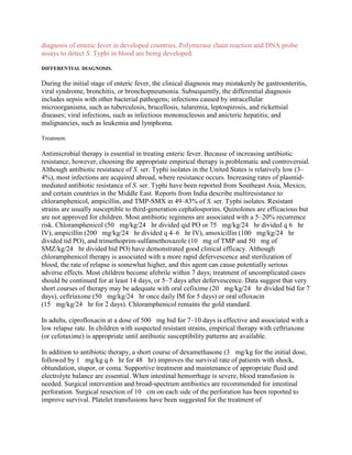 diagnosis of enteric fever in developed countries. Polymerase chain reaction and DNA probe
assays to detect S. Typhi in blood are being developed.

DIFFERENTIAL DIAGNOSIS.

During the initial stage of enteric fever, the clinical diagnosis may mistakenly be gastroenteritis,
viral syndrome, bronchitis, or bronchopneumonia. Subsequently, the differential diagnosis
includes sepsis with other bacterial pathogens; infections caused by intracellular
microorganisms, such as tuberculosis, brucellosis, tularemia, leptospirosis, and rickettsial
diseases; viral infections, such as infectious mononucleosis and anicteric hepatitis; and
malignancies, such as leukemia and lymphoma.

Treatment.

Antimicrobial therapy is essential in treating enteric fever. Because of increasing antibiotic
resistance, however, choosing the appropriate empirical therapy is problematic and controversial.
Although antibiotic resistance of S. ser. Typhi isolates in the United States is relatively low (3–
4%), most infections are acquired abroad, where resistance occurs. Increasing rates of plasmid-
mediated antibiotic resistance of S. ser. Typhi have been reported from Southeast Asia, Mexico,
and certain countries in the Middle East. Reports from India describe multiresistance to
chloramphenicol, ampicillin, and TMP-SMX in 49–83% of S. ser. Typhi isolates. Resistant
strains are usually susceptible to third-generation cephalosporins. Quinolones are efficacious but
are not approved for children. Most antibiotic regimens are associated with a 5–20% recurrence
risk. Chloramphenicol (50  mg/kg/24  hr divided qid PO or 75  mg/kg/24  hr divided q 6  hr
IV), ampicillin (200  mg/kg/24  hr divided q 4–6  hr IV), amoxicillin (100  mg/kg/24  hr
divided tid PO), and trimethoprim-sulfamethoxazole (10  mg of TMP and 50  mg of
SMZ/kg/24  hr divided bid PO) have demonstrated good clinical efficacy. Although
chloramphenicol therapy is associated with a more rapid defervescence and sterilization of
blood, the rate of relapse is somewhat higher, and this agent can cause potentially serious
adverse effects. Most children become afebrile within 7 days; treatment of uncomplicated cases
should be continued for at least 14 days, or 5–7 days after defervescence. Data suggest that very
short courses of therapy may be adequate with oral cefixime (20  mg/kg/24  hr divided bid for 7
days), ceftriaxone (50  mg/kg/24  hr once daily IM for 5 days) or oral ofloxacin
(15  mg/kg/24  hr for 2 days). Chloramphenicol remains the gold standard.

In adults, ciprofloxacin at a dose of 500  mg bid for 7–10 days is effective and associated with a
low relapse rate. In children with suspected resistant strains, empirical therapy with ceftriaxone
(or cefotaxime) is appropriate until antibiotic susceptibility patterns are available.

In addition to antibiotic therapy, a short course of dexamethasone (3  mg/kg for the initial dose,
followed by 1  mg/kg q 6  hr for 48  hr) improves the survival rate of patients with shock,
obtundation, stupor, or coma. Supportive treatment and maintenance of appropriate fluid and
electrolyte balance are essential. When intestinal hemorrhage is severe, blood transfusion is
needed. Surgical intervention and broad-spectrum antibiotics are recommended for intestinal
perforation. Surgical resection of 10  cm on each side of the perforation has been reported to
improve survival. Platelet transfusions have been suggested for the treatment of
 