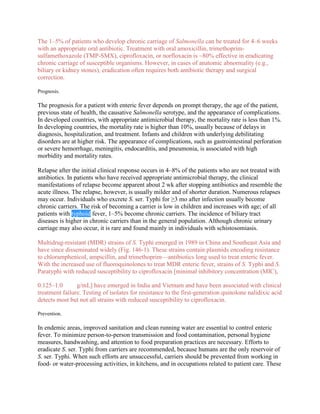 The 1–5% of patients who develop chronic carriage of Salmonella can be treated for 4–6 weeks
with an appropriate oral antibiotic. Treatment with oral amoxicillin, trimethoprim-
sulfamethoxazole (TMP-SMX), ciprofloxacin, or norfloxacin is ~80% effective in eradicating
chronic carriage of susceptible organisms. However, in cases of anatomic abnormality (e.g.,
biliary or kidney stones), eradication often requires both antibiotic therapy and surgical
correction.

Prognosis.

The prognosis for a patient with enteric fever depends on prompt therapy, the age of the patient,
previous state of health, the causative Salmonella serotype, and the appearance of complications.
In developed countries, with appropriate antimicrobial therapy, the mortality rate is less than 1%.
In developing countries, the mortality rate is higher than 10%, usually because of delays in
diagnosis, hospitalization, and treatment. Infants and children with underlying debilitating
disorders are at higher risk. The appearance of complications, such as gastrointestinal perforation
or severe hemorrhage, meningitis, endocarditis, and pneumonia, is associated with high
morbidity and mortality rates.

Relapse after the initial clinical response occurs in 4–8% of the patients who are not treated with
antibiotics. In patients who have received appropriate antimicrobial therapy, the clinical
manifestations of relapse become apparent about 2 wk after stopping antibiotics and resemble the
acute illness. The relapse, however, is usually milder and of shorter duration. Numerous relapses
may occur. Individuals who excrete S. ser. Typhi for ≥3 mo after infection usually become
chronic carriers. The risk of becoming a carrier is low in children and increases with age; of all
patients with typhoid fever, 1–5% become chronic carriers. The incidence of biliary tract
diseases is higher in chronic carriers than in the general population. Although chronic urinary
carriage may also occur, it is rare and found mainly in individuals with schistosomiasis.

Multidrug-resistant (MDR) strains of S. Typhi emerged in 1989 in China and Southeast Asia and
have since disseminated widely (Fig. 146-1). These strains contain plasmids encoding resistance
to chloramphenicol, ampicillin, and trimethoprim—antibiotics long used to treat enteric fever.
With the increased use of fluoroquinolones to treat MDR enteric fever, strains of S. Typhi and S.
Paratyphi with reduced susceptibility to ciprofloxacin [minimal inhibitory concentration (MIC),

0.125–1.0       g/mL] have emerged in India and Vietnam and have been associated with clinical
treatment failure. Testing of isolates for resistance to the first-generation quinolone nalidixic acid
detects most but not all strains with reduced susceptibility to ciprofloxacin.

Prevention.

In endemic areas, improved sanitation and clean running water are essential to control enteric
fever. To minimize person-to-person transmission and food contamination, personal hygiene
measures, handwashing, and attention to food preparation practices are necessary. Efforts to
eradicate S. ser. Typhi from carriers are recommended, because humans are the only reservoir of
S. ser. Typhi. When such efforts are unsuccessful, carriers should be prevented from working in
food- or water-processing activities, in kitchens, and in occupations related to patient care. These
 