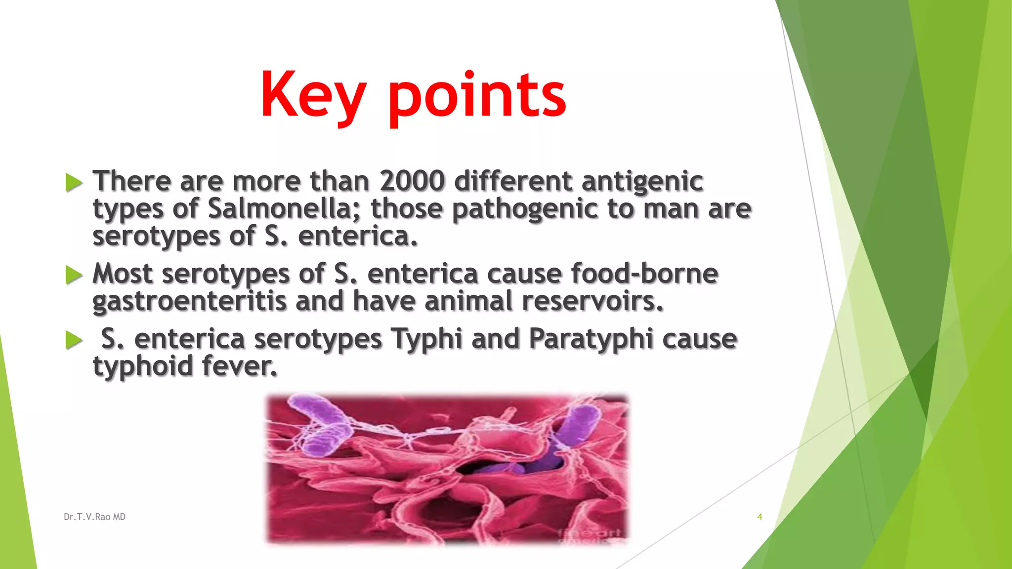 Key points
There are more than 2000 different antigenic
types of Salmonella; those pathogenic to man are
serotypes of S. enterica.
Most serotypes of S. enterica cause food-borne
gastroenteritis and have animal reservoirs.
S. enterica serotypes Typhi and Paratyphi cause
typhoid fever.
Dr.T.V.Rao MD
4