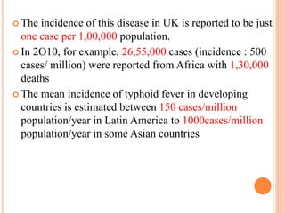  The incidence of this disease in UK is reported to be just
one case per 1,00,000 population.
 In 2O10, for example, 26,55,000 cases (incidence : 500
cases/ million) were reported from Africa with 1,30,000
deaths
 The mean incidence of typhoid fever in developing
countries is estimated between 150 cases/million
population/year in Latin America to 1000cases/million
population/year in some Asian countries
 