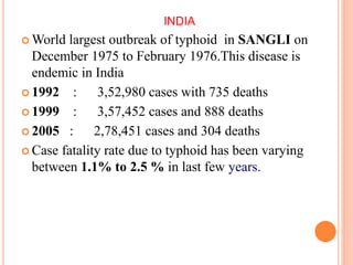 INDIA
 World largest outbreak of typhoid in SANGLI on
December 1975 to February 1976.This disease is
endemic in India
 1992 : 3,52,980 cases with 735 deaths
 1999 : 3,57,452 cases and 888 deaths
 2005 : 2,78,451 cases and 304 deaths
 Case fatality rate due to typhoid has been varying
between 1.1% to 2.5 % in last few years.
 