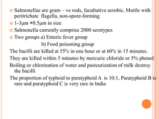  Salmonellae are gram – ve rods, facultative aerobic, Motile with
peritrichate flagella, non-spore-forming
 1-3μm ×0.5μm in size
 Salmonella currently comprise 2000 serotypes
 Two groups a) Enteric fever group
b) Food poisoning group
The bacilli are killed at 55ºc in one hour or at 60ºc in 15 minutes.
They are killed within 5 minutes by mercuric chloride or 5% phenol
Boiling or chlorination of water and pasteurization of milk destroy
the bacilli
The proportion of typhoid to paratyphoid A is 10:1, Paratyphoid B is
rare and paratyphoid C is very rare in India
 