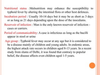 Nutritional status :Malnutrition may enhance the susceptibility to
typhoid fever by altering the intestinal flora or other host defences.
Incubation period : Usually 10-14 days but it may be as short as 3 days
or as long as 21 days depending upon the dose of the inoculums.
Reservoir of infection : Man is the only known reservoir of infection -
cases or carriers.
Period of communicability: A case is infectious as long as the bacilli
appear in stool or urine
Age group : Typhoid fever may occur at any age but it is considered to
be a disease mainly of children and young adults. In endemic areas,
the highest attack rate occurs in children aged 8-13 years. In a recent
study from slums of Delhi, it was found that contrary to popular
belief, the disease affects even children aged 1-5 years.
 
