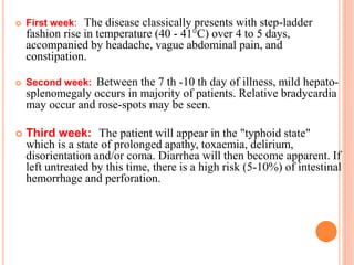 First week: The disease classically presents with step-ladder
fashion rise in temperature (40 - 41°C) over 4 to 5 days,
accompanied by headache, vague abdominal pain, and
constipation.
 Second week: Between the 7 th -10 th day of illness, mild hepato-
splenomegaly occurs in majority of patients. Relative bradycardia
may occur and rose-spots may be seen.
 Third week: The patient will appear in the "typhoid state"
which is a state of prolonged apathy, toxaemia, delirium,
disorientation and/or coma. Diarrhea will then become apparent. If
left untreated by this time, there is a high risk (5-10%) of intestinal
hemorrhage and perforation.
 