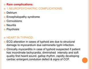  Rare complications:
 1.NEUROPSYCHIATRIC COMPLICATIONS:
 Delirium
 Encephalopathy syndrome
 Convulsions
 Neuritis
 Psychosis
 HEART IN TYPHIOD:
 ECG alteration in cases of typhoid are due to structural
damage to myocardium due salmonella typhi infection.
 Clinically myocarditis in case of typhoid suspected if patient
has incordinate tachycardia, diminished intensity and soft
quality first heard sound. gallop rhythm ,rapidly developing
cardiac enlargent,condution defect & signs of CCF.
 