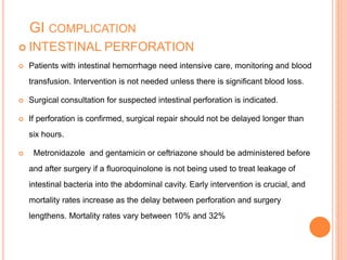 GI COMPLICATION
 INTESTINAL PERFORATION
 Patients with intestinal hemorrhage need intensive care, monitoring and blood
transfusion. Intervention is not needed unless there is significant blood loss.
 Surgical consultation for suspected intestinal perforation is indicated.
 If perforation is confirmed, surgical repair should not be delayed longer than
six hours.
 Metronidazole and gentamicin or ceftriazone should be administered before
and after surgery if a fluoroquinolone is not being used to treat leakage of
intestinal bacteria into the abdominal cavity. Early intervention is crucial, and
mortality rates increase as the delay between perforation and surgery
lengthens. Mortality rates vary between 10% and 32%
 