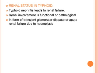  RENAL STATUS IN TYPHOID:
 Typhoid nephritis leads to renal failure.
 Renal involvement is functional or pathological
 In form of transient glomerular disease or acute
renal failure due to haemolysis
 