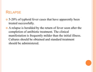 RELAPSE
 5-20% of typhoid fever cases that have apparently been
treated successfully.
 A relapse is heralded by the return of fever soon after the
completion of antibiotic treatment. The clinical
manifestation is frequently milder than the initial illness.
Cultures should be obtained and standard treatment
should be administered.
 