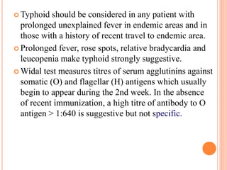  Typhoid should be considered in any patient with
prolonged unexplained fever in endemic areas and in
those with a history of recent travel to endemic area.
 Prolonged fever, rose spots, relative bradycardia and
leucopenia make typhoid strongly suggestive.
 Widal test measures titres of serum agglutinins against
somatic (O) and flagellar (H) antigens which usually
begin to appear during the 2nd week. In the absence
of recent immunization, a high titre of antibody to O
antigen > 1:640 is suggestive but not specific.
 