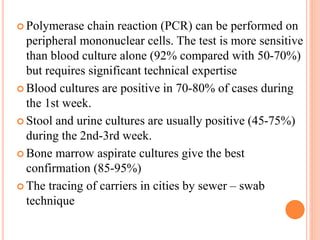  Polymerase chain reaction (PCR) can be performed on
peripheral mononuclear cells. The test is more sensitive
than blood culture alone (92% compared with 50-70%)
but requires significant technical expertise
 Blood cultures are positive in 70-80% of cases during
the 1st week.
 Stool and urine cultures are usually positive (45-75%)
during the 2nd-3rd week.
 Bone marrow aspirate cultures give the best
confirmation (85-95%)
 The tracing of carriers in cities by sewer – swab
technique
 