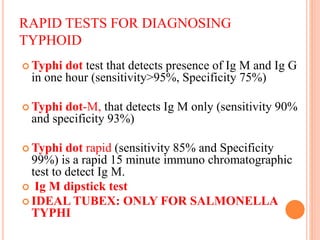 RAPID TESTS FOR DIAGNOSING
TYPHOID
 Typhi dot test that detects presence of Ig M and Ig G
in one hour (sensitivity>95%, Specificity 75%)
 Typhi dot-M, that detects Ig M only (sensitivity 90%
and specificity 93%)
 Typhi dot rapid (sensitivity 85% and Specificity
99%) is a rapid 15 minute immuno chromatographic
test to detect Ig M.
 Ig M dipstick test
 IDEAL TUBEX: ONLY FOR SALMONELLA
TYPHI
 
