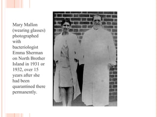 Mary Mallon
(wearing glasses)
photographed
with
bacteriologist
Emma Sherman
on North Brother
Island in 1931 or
1932, over 15
years after she
had been
quarantined there
permanently.
 