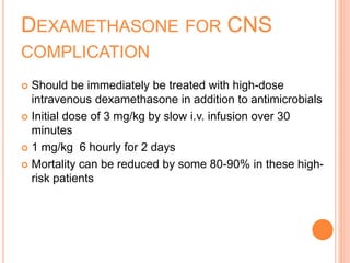 DEXAMETHASONE FOR CNS
COMPLICATION
 Should be immediately be treated with high-dose
intravenous dexamethasone in addition to antimicrobials
 Initial dose of 3 mg/kg by slow i.v. infusion over 30
minutes
 1 mg/kg 6 hourly for 2 days
 Mortality can be reduced by some 80-90% in these high-
risk patients
 