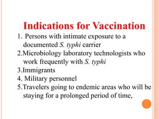 Indications for Vaccination
1. Persons with intimate exposure to a
documented S. typhi carrier
2.Microbiology laboratory technologists who
work frequently with S. typhi
3.Immigrants
4. Military personnel
5.Travelers going to endemic areas who will be
staying for a prolonged period of time,
 