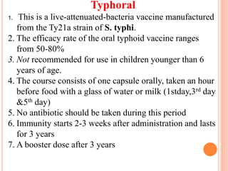Typhoral
1. This is a live-attenuated-bacteria vaccine manufactured
from the Ty21a strain of S. typhi.
2. The efficacy rate of the oral typhoid vaccine ranges
from 50-80%
3. Not recommended for use in children younger than 6
years of age.
4. The course consists of one capsule orally, taken an hour
before food with a glass of water or milk (1stday,3rd day
&5th day)
5. No antibiotic should be taken during this period
6. Immunity starts 2-3 weeks after administration and lasts
for 3 years
7. A booster dose after 3 years
 