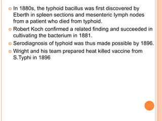  In 1880s, the typhoid bacillus was first discovered by
Eberth in spleen sections and mesenteric lymph nodes
from a patient who died from typhoid.
 Robert Koch confirmed a related finding and succeeded in
cultivating the bacterium in 1881.
 Serodiagnosis of typhoid was thus made possible by 1896.
 Wright and his team prepared heat killed vaccine from
S.Typhi in 1896
 