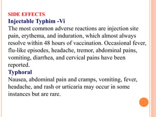 SIDE EFFECTS.
Injectable Typhim -Vi
The most common adverse reactions are injection site
pain, erythema, and induration, which almost always
resolve within 48 hours of vaccination. Occasional fever,
flu-like episodes, headache, tremor, abdominal pains,
vomiting, diarrhea, and cervical pains have been
reported.
Typhoral
Nausea, abdominal pain and cramps, vomiting, fever,
headache, and rash or urticaria may occur in some
instances but are rare.
 