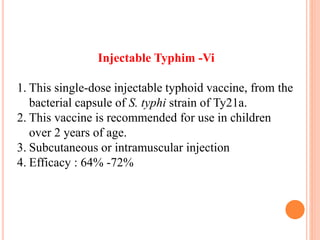 Injectable Typhim -Vi
1. This single-dose injectable typhoid vaccine, from the
bacterial capsule of S. typhi strain of Ty21a.
2. This vaccine is recommended for use in children
over 2 years of age.
3. Subcutaneous or intramuscular injection
4. Efficacy : 64% -72%
 