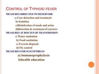 CONTROL OF TYPHOID FEVER
MEASURES DIRECTED TO RESERVOIR
a) Case detection and treatment
b) Isolation
c)Disinfection of stools and urine
d)Detection & treatment of carriers
MEASURES AT ROUTES OF TRANSMISSION
a) Water sanitation
b) Food sanitation
c) Excreta disposal
d) Fly control
MEASURES FOR SUSCEPTIBLES
a) immunoprophylaxis
b)health education
 
