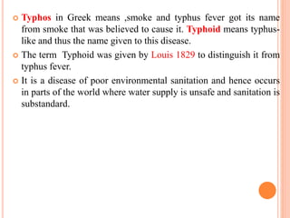  Typhos in Greek means ,smoke and typhus fever got its name
from smoke that was believed to cause it. Typhoid means typhus-
like and thus the name given to this disease.
 The term Typhoid was given by Louis 1829 to distinguish it from
typhus fever.
 It is a disease of poor environmental sanitation and hence occurs
in parts of the world where water supply is unsafe and sanitation is
substandard.
 