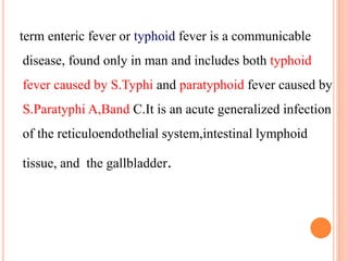 term enteric fever or typhoid fever is a communicable
disease, found only in man and includes both typhoid
fever caused by S.Typhi and paratyphoid fever caused by
S.Paratyphi A,Band C.It is an acute generalized infection
of the reticuloendothelial system,intestinal lymphoid
tissue, and the gallbladder.
 