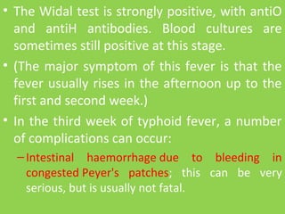• The Widal test is strongly positive, with antiO 
and  antiH  antibodies.  Blood  cultures  are 
sometimes still positive at this stage.
• (The major symptom of this fever is that the 
fever usually rises in the afternoon up to the 
first and second week.)
• In the third week of typhoid fever, a number 
of complications can occur:
–Intestinal  haemorrhage due  to  bleeding  in 
congested Peyer's  patches;  this  can  be  very 
serious, but is usually not fatal.
 
