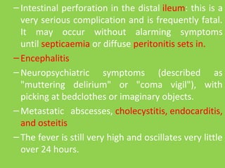 –Intestinal perforation in the distal ileum: this is a 
very serious complication and is frequently fatal. 
It  may  occur  without  alarming  symptoms 
until septicaemia or diffuse peritonitis sets in.
–Encephalitis
–Neuropsychiatric  symptoms  (described  as 
"muttering  delirium"  or  "coma  vigil"),  with 
picking at bedclothes or imaginary objects.
–Metastatic  abscesses, cholecystitis, endocarditis, 
and osteitis
–The fever is still very high and oscillates very little 
over 24 hours. 
 