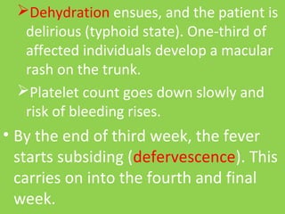 Dehydration ensues, and the patient is 
delirious (typhoid state). One-third of 
affected individuals develop a macular 
rash on the trunk.
Platelet count goes down slowly and 
risk of bleeding rises.
• By the end of third week, the fever 
starts subsiding (defervescence). This 
carries on into the fourth and final 
week.
 