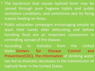• The  bacterium  that  causes  typhoid  fever  may  be 
spread  through  poor  hygiene  habits  and  public 
sanitation conditions, and sometimes also by flying 
insects feeding on feces. 
• Public education campaigns encouraging people to 
wash  their  hands  after  defecating  and  before 
handling  food  are  an  important  component  in 
controlling spread of the disease. 
• According  to  statistics  from  the  United 
States Centers  for  Disease  Control  and 
Prevention(CDC), the chlorination of drinking water 
has led to dramatic decreases in the transmission of 
typhoid fever in the United States.
 