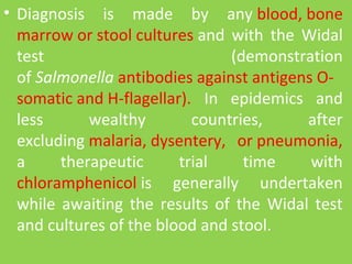 • Diagnosis  is  made  by  any blood, bone 
marrow or stool cultures and  with  the  Widal 
test  (demonstration 
of Salmonella antibodies against antigens O-
somatic and H-flagellar).  In  epidemics  and 
less  wealthy  countries,  after 
excluding malaria, dysentery,  or pneumonia, 
a  therapeutic  trial  time  with 
chloramphenicol is  generally  undertaken 
while  awaiting  the  results  of  the  Widal  test 
and cultures of the blood and stool.
 