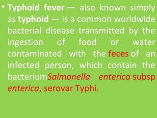 • Typhoid fever —  also  known  simply 
as typhoid — is a common worldwide 
bacterial  disease  transmitted  by  the 
ingestion  of  food  or  water 
contaminated  with  the feces of  an 
infected  person,  which  contain  the 
bacteriumSalmonella enterica subsp 
enterica, serovar Typhi.
 