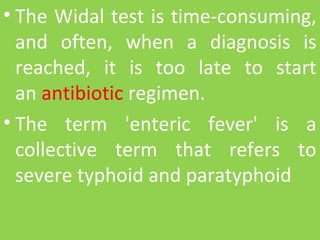• The Widal test is time-consuming, 
and  often,  when  a  diagnosis  is 
reached,  it  is  too  late  to  start 
an antibiotic regimen.
• The  term  'enteric  fever'  is  a 
collective  term  that  refers  to 
severe typhoid and paratyphoid
 
