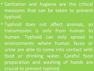 • Sanitation and hygiene are the critical
measures that can be taken to prevent
typhoid.
• Typhoid does not affect animals, so
transmission is only from human to
human. Typhoid can only spread in
environments where human feces or
urine are able to come into contact with
food or drinking water. Careful food
preparation and washing of hands are
crucial to prevent typhoid.
 