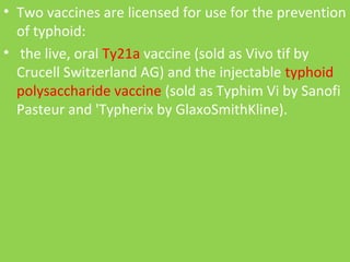 • Two vaccines are licensed for use for the prevention
of typhoid:
• the live, oral Ty21a vaccine (sold as Vivo tif by
Crucell Switzerland AG) and the injectable typhoid
polysaccharide vaccine (sold as Typhim Vi by Sanofi
Pasteur and 'Typherix by GlaxoSmithKline).
 