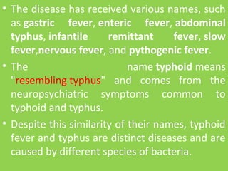• The disease has received various names, such 
as gastric fever, enteric fever, abdominal
typhus, infantile remittant fever, slow
fever,nervous fever, and pythogenic fever. 
• The  name typhoid means 
"resembling typhus"  and  comes  from  the 
neuropsychiatric  symptoms  common  to 
typhoid and typhus. 
• Despite this similarity of their names, typhoid 
fever and typhus are distinct diseases and are 
caused by different species of bacteria.
 